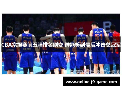 CBA常规赛前五强排名剧变 谁能笑到最后冲击总冠军