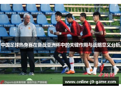 中国足球热身赛在备战亚洲杯中的关键作用与战略意义分析