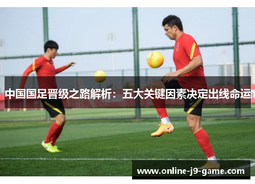 中国国足晋级之路解析：五大关键因素决定出线命运