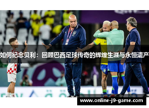 如何纪念贝利：回顾巴西足球传奇的辉煌生涯与永恒遗产