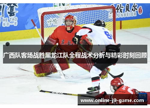 广西队客场战胜黑龙江队全程战术分析与精彩时刻回顾