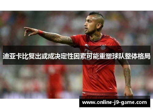 迪亚卡比复出或成决定性因素可能重塑球队整体格局