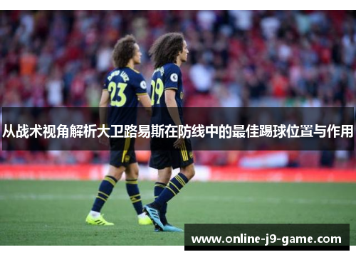 从战术视角解析大卫路易斯在防线中的最佳踢球位置与作用