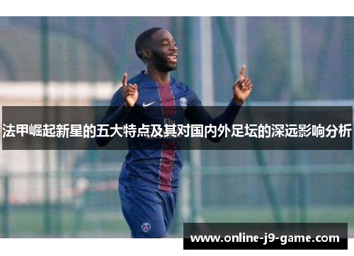 法甲崛起新星的五大特点及其对国内外足坛的深远影响分析