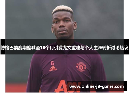 博格巴禁赛期缩减至18个月引发尤文重建与个人生涯转折讨论热议