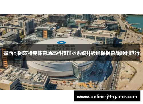 墨西哥阿兹特克体育场高科技排水系统升级确保揭幕战顺利进行