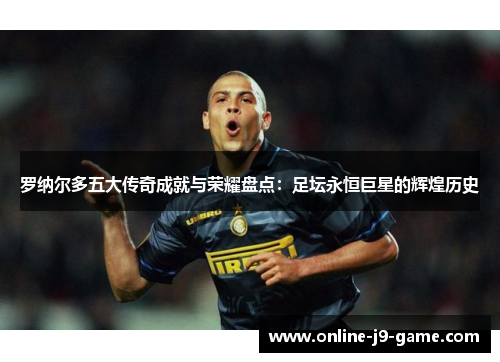 罗纳尔多五大传奇成就与荣耀盘点：足坛永恒巨星的辉煌历史