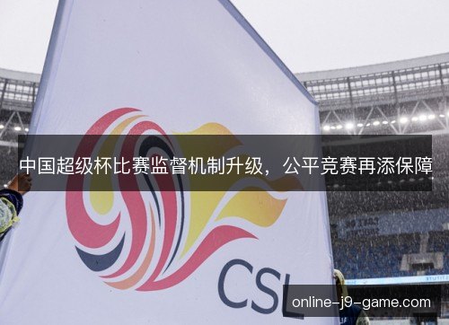 中国超级杯比赛监督机制升级,公平竞赛再添保障 中国超级杯比赛监督机制升级,公平竞赛再添保障
