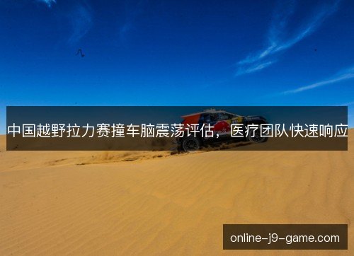 中国越野拉力赛撞车脑震荡评估,医疗团队快速响应 中国越野拉力赛撞车脑震荡评估,医疗团队快速响应