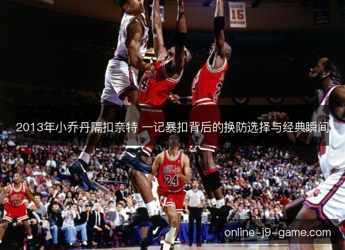 2013年小乔丹隔扣奈特 一记暴扣背后的换防选择与经典瞬间